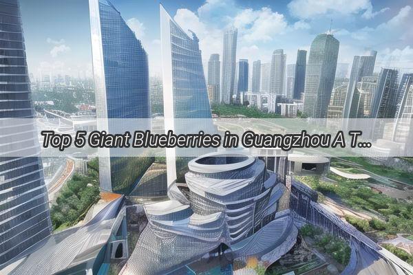 Top 5 Giant Blueberries in Guangzhou A Taste of the Largest Varieties in the City